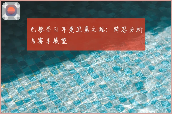 巴黎圣日耳曼卫冕之路：阵容分析与赛季展望
