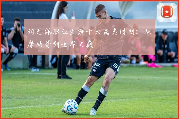 姆巴佩职业生涯十大高光时刻：从摩纳哥到世界之巅