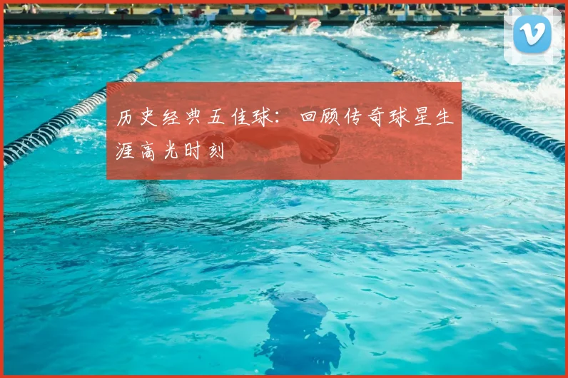 历史经典五佳球：回顾传奇球星生涯高光时刻