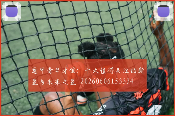意甲青年才俊：十大值得关注的新星与未来之星_20260606153334