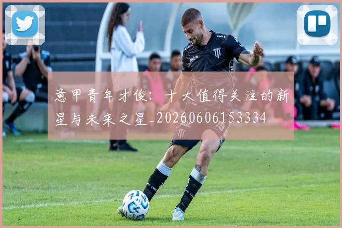 意甲青年才俊：十大值得关注的新星与未来之星_20260606153334