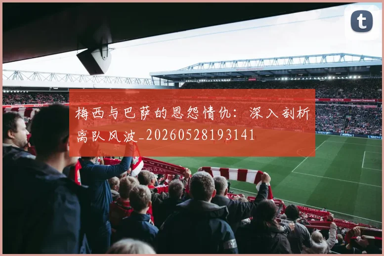 梅西与巴萨的恩怨情仇：深入剖析离队风波_20260528193141