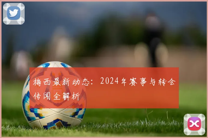 梅西最新动态:2024年赛事与转会传闻全解析
