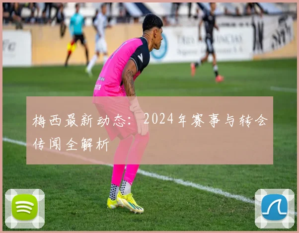 梅西最新动态:2024年赛事与转会传闻全解析